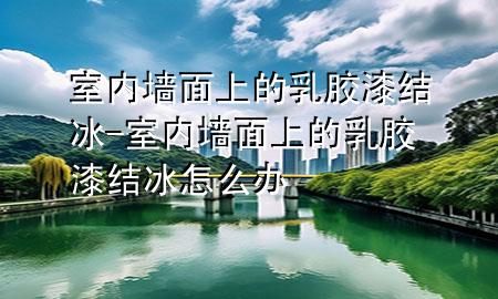 室內(nèi)墻面上的乳膠漆結(jié)冰-室內(nèi)墻面上的乳膠漆結(jié)冰怎么辦