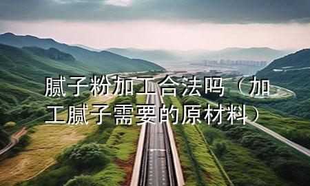 膩子粉加工合法嗎（加工膩子需要的原材料）