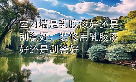 室內(nèi)墻是乳膠漆好還是刮瓷好，裝修用乳膠漆好還是刮瓷好