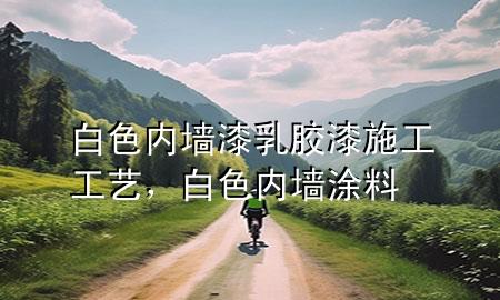 白色內(nèi)墻漆乳膠漆施工工藝，白色內(nèi)墻涂料