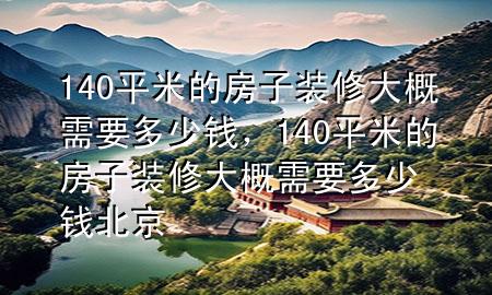 140平米的房子裝修大概需要多少錢，140平米的房子裝修大概需要多少錢 北京