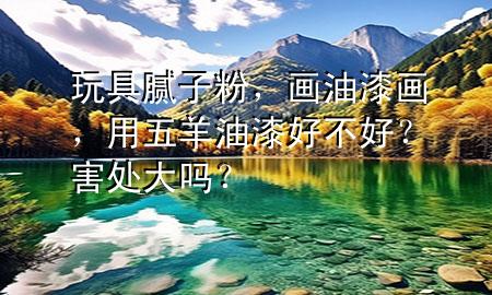 玩具膩子粉，畫油漆畫，用五羊油漆好不好？害處大嗎？