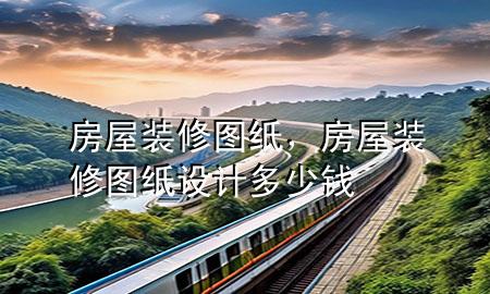 房屋裝修圖紙，房屋裝修圖紙?jiān)O(shè)計(jì)多少錢