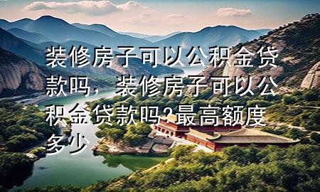 裝修房子可以公積金貸款嗎，裝修房子可以公積金貸款嗎?最高額度多少