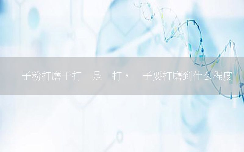 膩子粉打磨干打還是濕打，膩子要打磨到什么程度