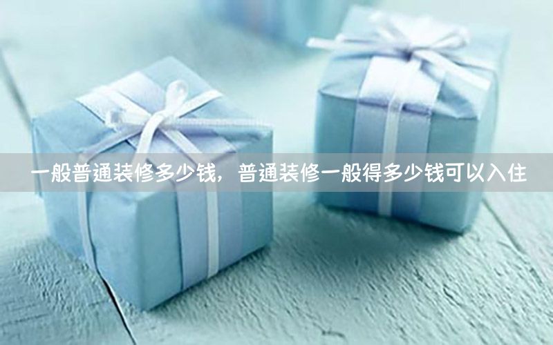 一般普通裝修多少錢，普通裝修一般得多少錢可以入住