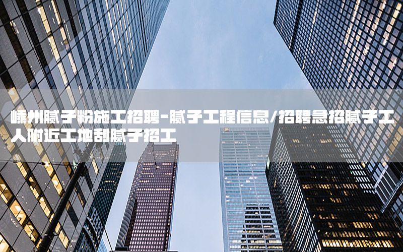 嵊州膩子粉施工招聘-膩子工程信息/招聘急招膩子工人附近工地刮膩子招工
