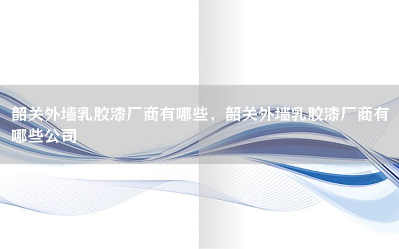 韶關(guān)外墻乳膠漆廠商有哪些，韶關(guān)外墻乳膠漆廠商有哪些公司
