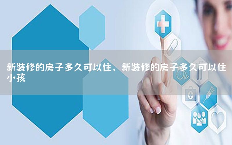 新裝修的房子多久可以住，新裝修的房子多久可以住小孩
