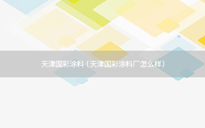 天津國(guó)彩涂料（天津國(guó)彩涂料廠怎么樣）
