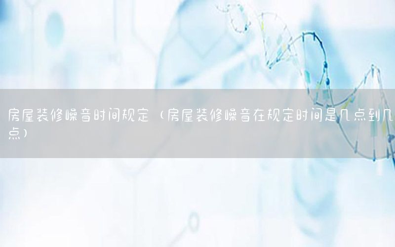 房屋裝修噪音時(shí)間規(guī)定（房屋裝修噪音在規(guī)定時(shí)間是幾點(diǎn)到幾點(diǎn)）