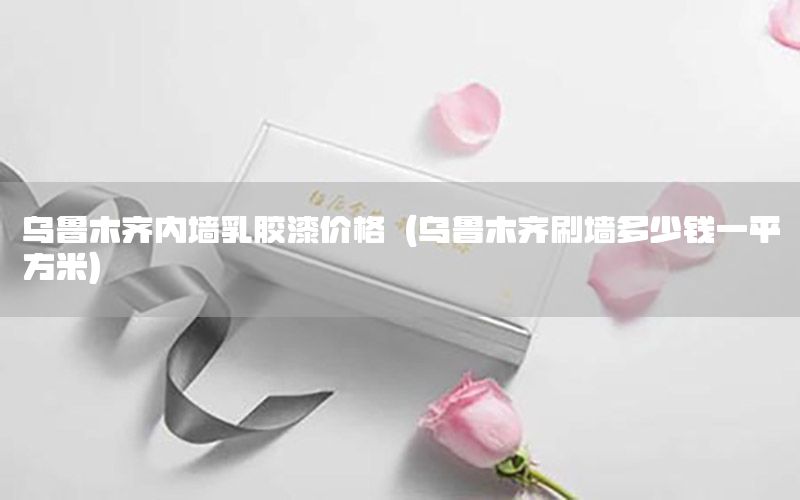烏魯木齊內(nèi)墻乳膠漆價格（烏魯木齊刷墻多少錢一平方米）