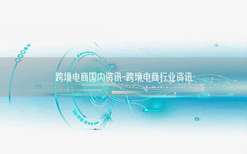 跨境電商國內(nèi)資訊-跨境電商行業(yè)資訊