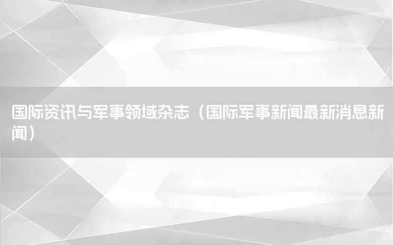 國際資訊與軍事領(lǐng)域雜志（國際軍事新聞最新消息新聞）
