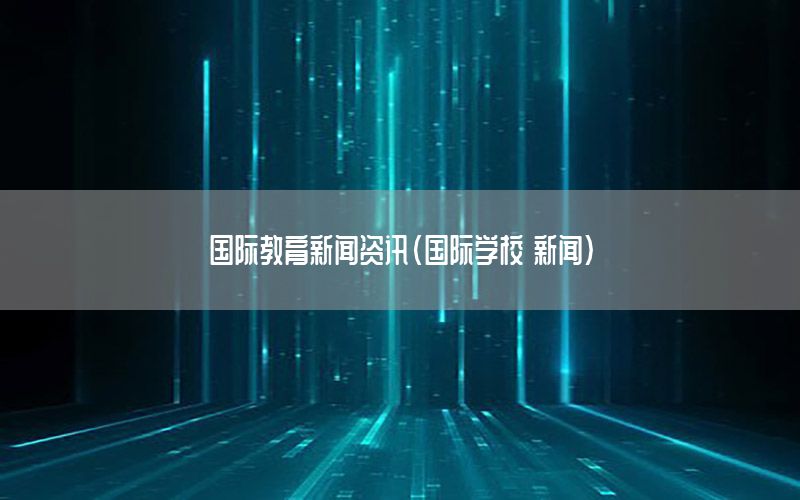國際教育新聞資訊（國際學(xué)校 新聞）