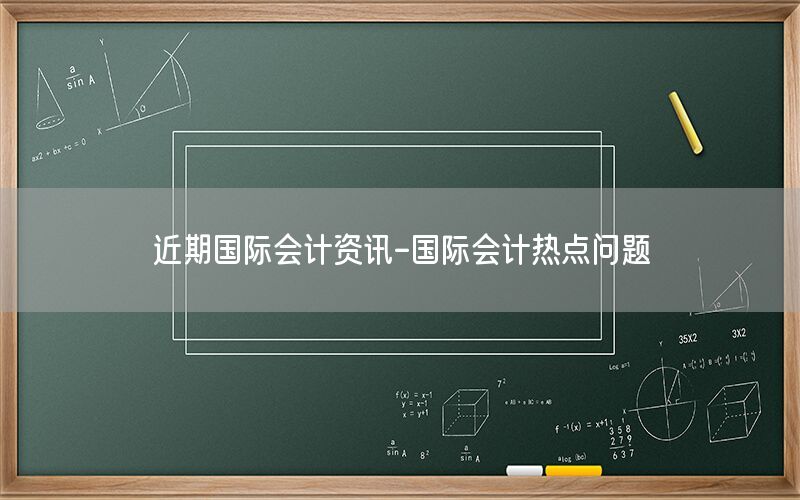 近期國際會(huì)計(jì)資訊-國際會(huì)計(jì)熱點(diǎn)問題