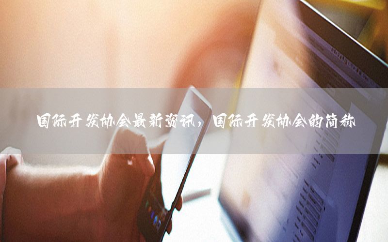 國際開發(fā)協(xié)會(huì)最新資訊，國際開發(fā)協(xié)會(huì)的簡稱
