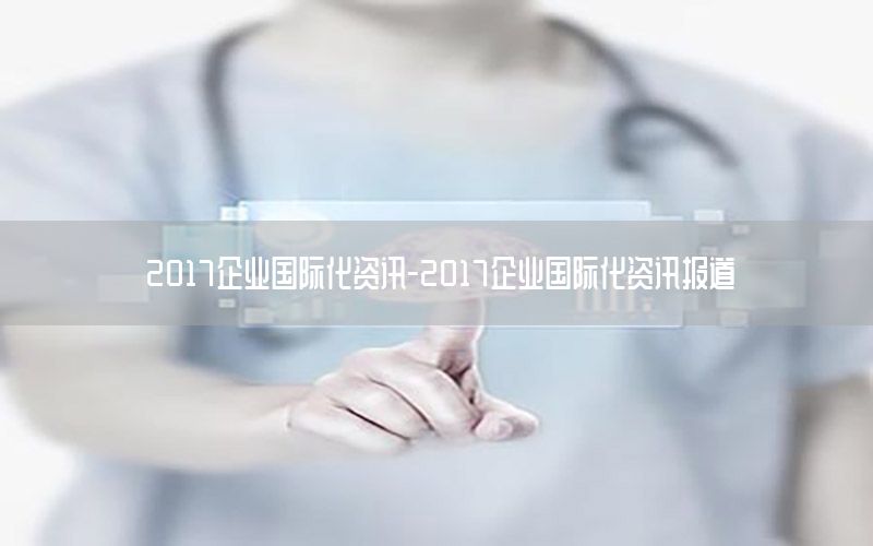 2017企業(yè)國際化資訊-2017企業(yè)國際化資訊報(bào)道