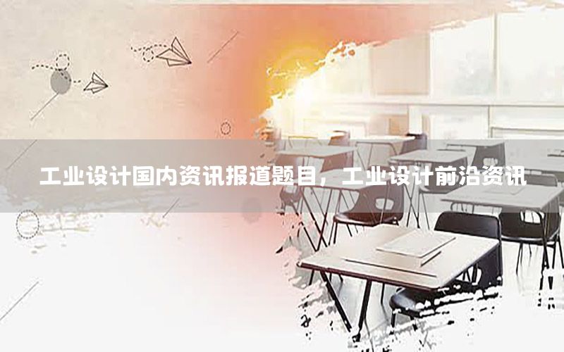 工業(yè)設(shè)計(jì)國內(nèi)資訊報(bào)道題目，工業(yè)設(shè)計(jì)前沿資訊