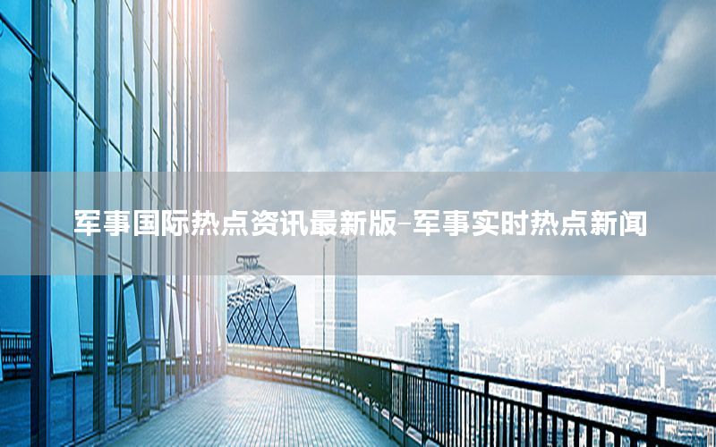 軍事國(guó)際熱點(diǎn)資訊最新版-軍事實(shí)時(shí)熱點(diǎn)新聞