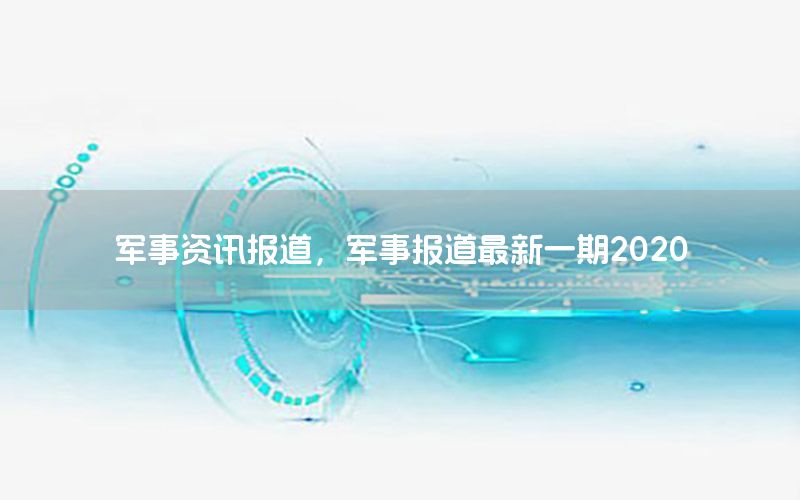 軍事資訊報道，軍事報道最新一期2020