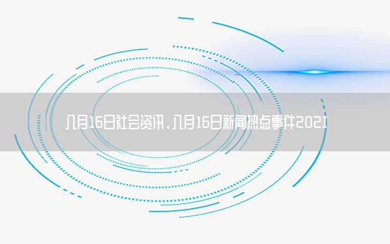八月16日社會資訊，八月16日新聞熱點(diǎn)事件2021