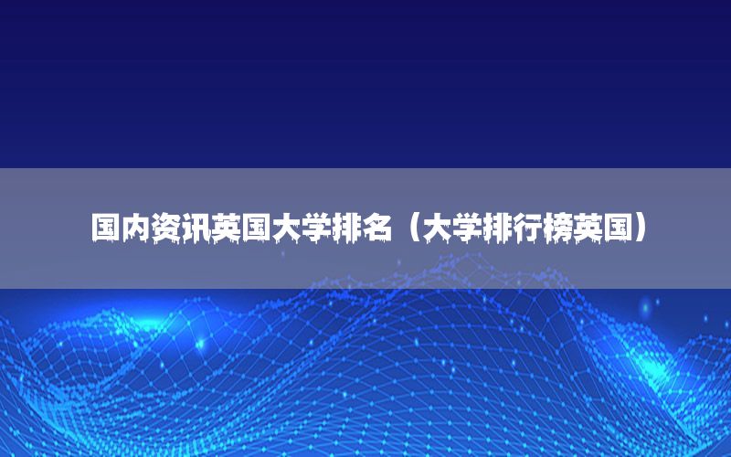 國(guó)內(nèi)資訊英國(guó)大學(xué)排名（大學(xué)排行榜英國(guó)）