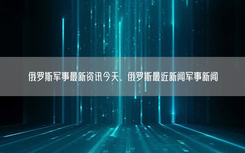 俄羅斯軍事最新資訊今天，俄羅斯最近新聞軍事新聞