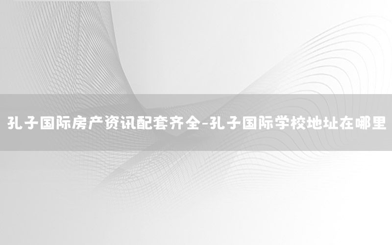 孔子國(guó)際房產(chǎn)資訊配套齊全-孔子國(guó)際學(xué)校地址在哪里