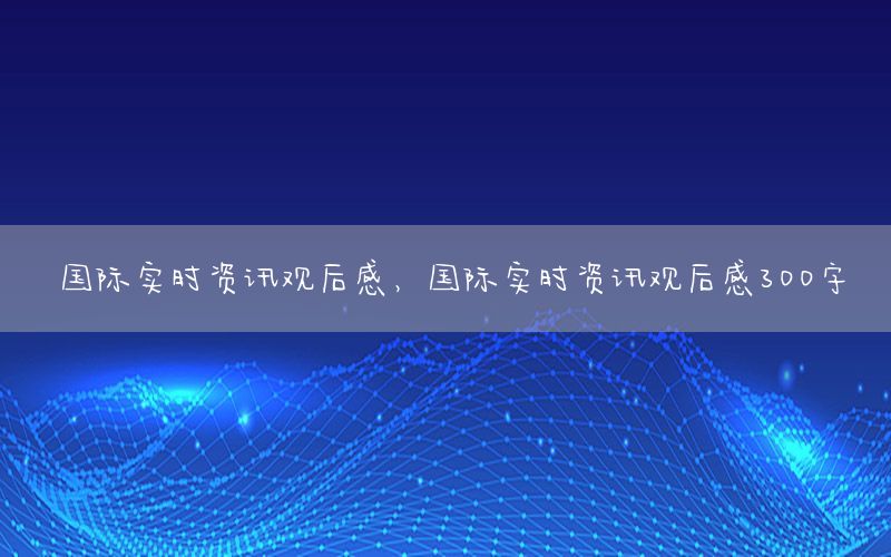 國(guó)際實(shí)時(shí)資訊觀后感，國(guó)際實(shí)時(shí)資訊觀后感300字