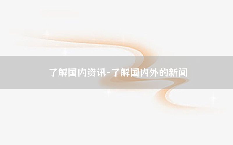了解國內(nèi)資訊-了解國內(nèi)外的新聞