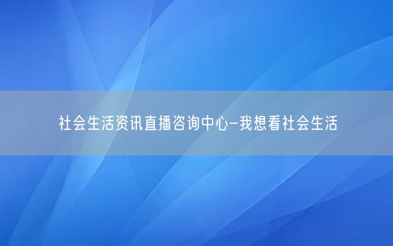 社會生活資訊直播咨詢中心-我想看社會生活