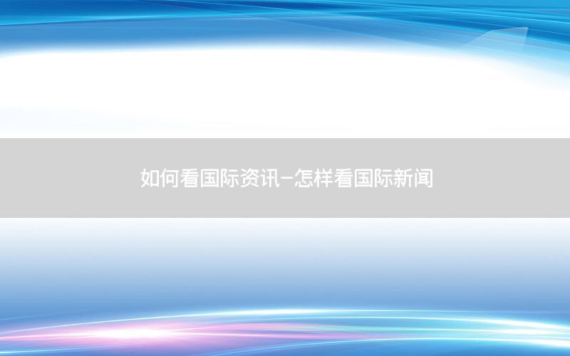 如何看國(guó)際資訊-怎樣看國(guó)際新聞