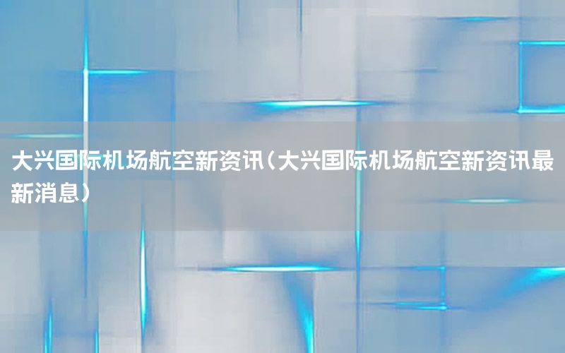 大興國(guó)際機(jī)場(chǎng)航空新資訊（大興國(guó)際機(jī)場(chǎng)航空新資訊最新消息）