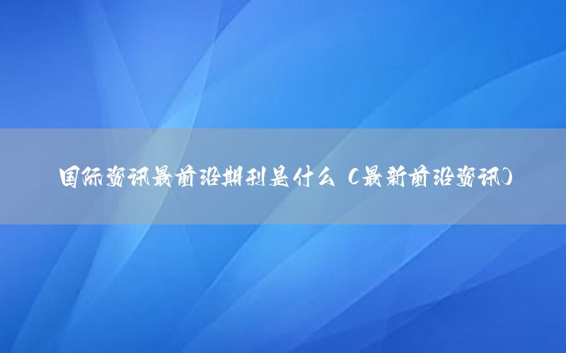 國(guó)際資訊最前沿期刊是什么（最新前沿資訊）