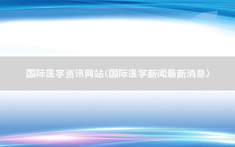 國(guó)際醫(yī)學(xué)資訊網(wǎng)站（國(guó)際醫(yī)學(xué)新聞最新消息）