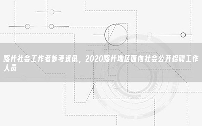 喀什社會工作者參考資訊，2020喀什地區(qū)面向社會公開招聘工作人員