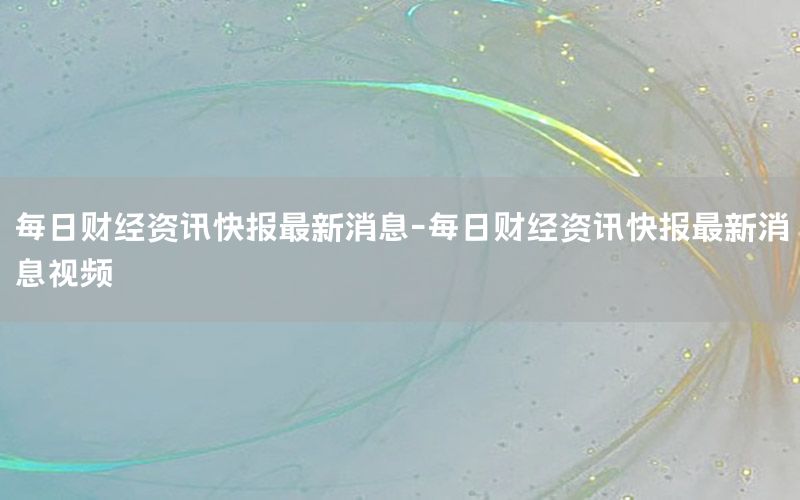每日財經(jīng)資訊快報最新消息-每日財經(jīng)資訊快報最新消息視頻