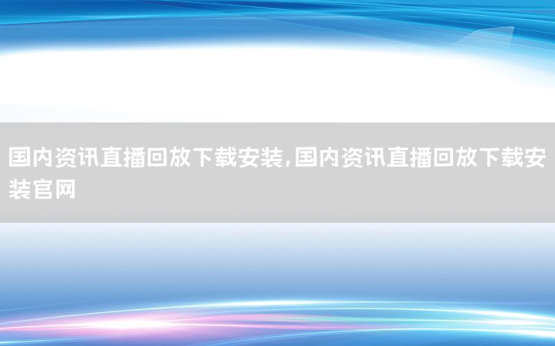 國內(nèi)資訊直播回放下載安裝，國內(nèi)資訊直播回放下載安裝官網(wǎng)