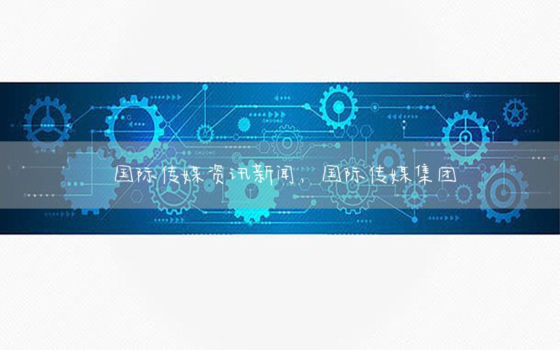 國(guó)際傳媒資訊新聞，國(guó)際傳媒集團(tuán)