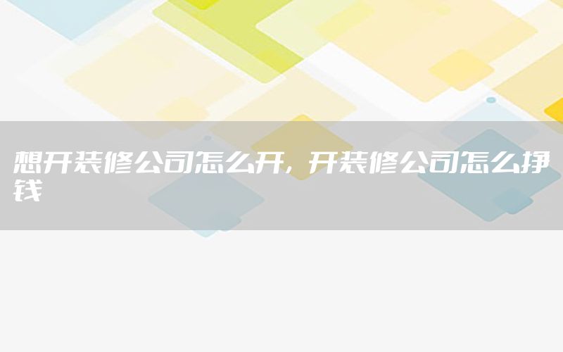 想開裝修公司怎么開，開裝修公司怎么掙錢