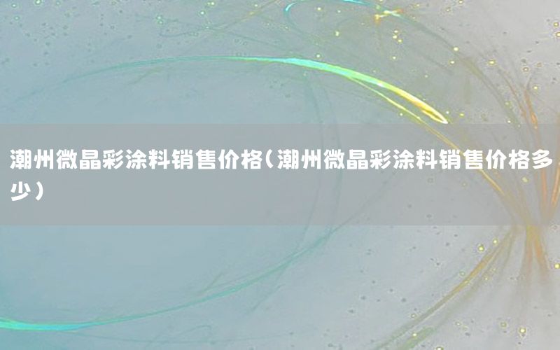 潮州微晶彩涂料銷售價格（潮州微晶彩涂料銷售價格多少）