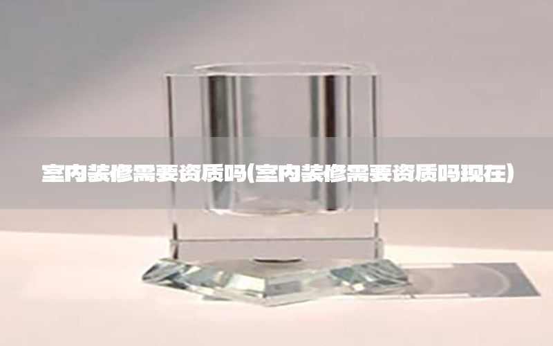室內裝修需要資質嗎（室內裝修需要資質嗎現在）