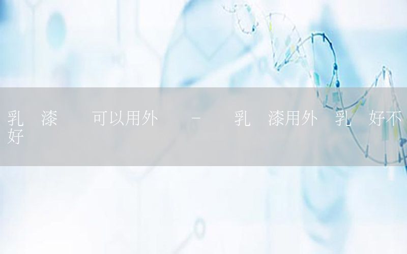 乳膠漆內(nèi)墻可以用外墻嗎-內(nèi)墻乳膠漆用外墻乳膠好不好