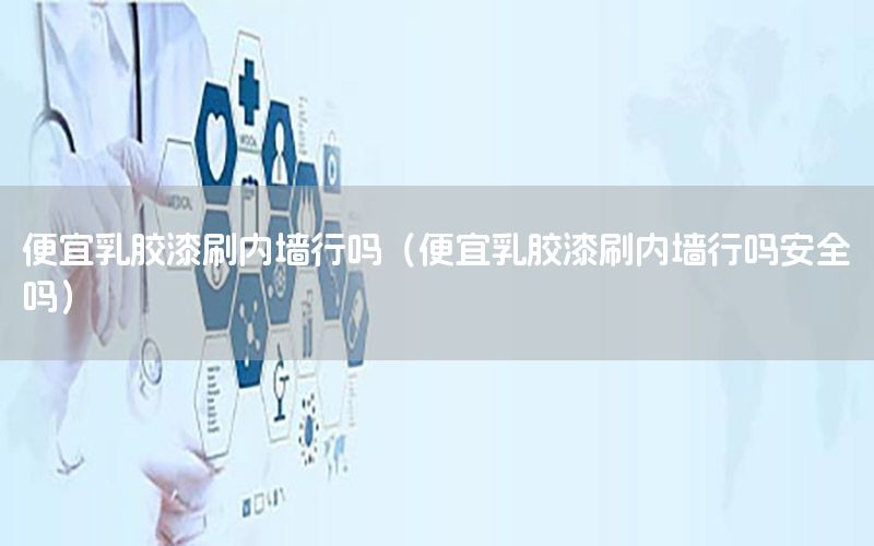 便宜乳膠漆刷內(nèi)墻行嗎（便宜乳膠漆刷內(nèi)墻行嗎安全嗎）