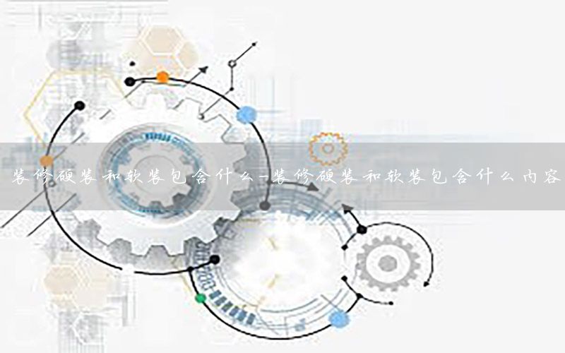 裝修硬裝和軟裝包含什么-裝修硬裝和軟裝包含什么內(nèi)容