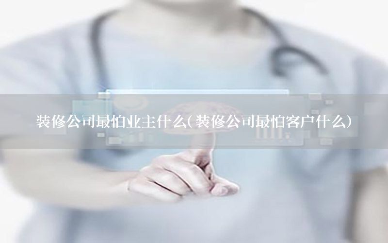 裝修公司最怕業(yè)主什么（裝修公司最怕客戶什么）