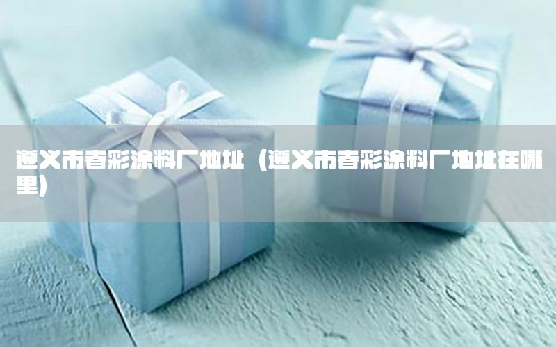 遵義市春彩涂料廠地址（遵義市春彩涂料廠地址在哪里）