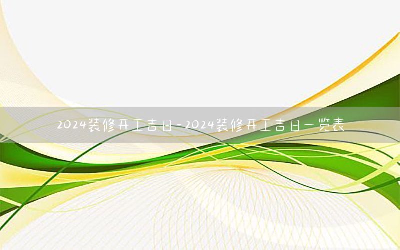 2024裝修開工吉日-2024裝修開工吉日一覽表