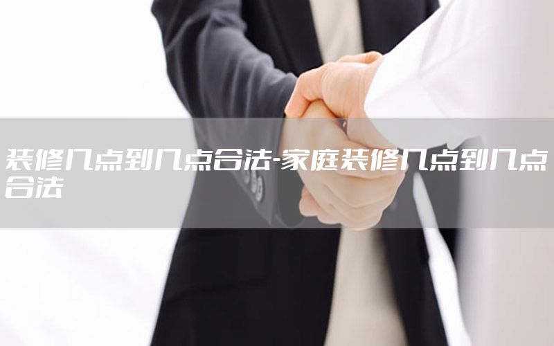 裝修幾點(diǎn)到幾點(diǎn)合法-家庭裝修幾點(diǎn)到幾點(diǎn)合法